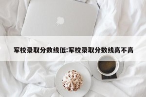军校录取分数线低:军校录取分数线高不高