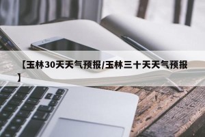 【玉林30天天气预报/玉林三十天天气预报】