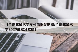 【华东交通大学专科录取分数线/华东交通大学2025录取分数线】