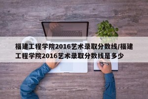 福建工程学院2016艺术录取分数线/福建工程学院2016艺术录取分数线是多少