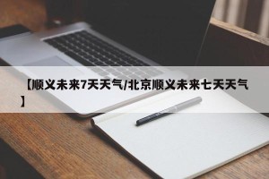 【顺义未来7天天气/北京顺义未来七天天气】