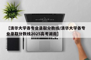 【清华大学各专业录取分数线/清华大学各专业录取分数线2025高考湖南】