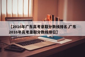 【2016年广东高考录取分数线排名,广东2016年高考录取分数线排位】