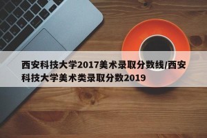 西安科技大学2017美术录取分数线/西安科技大学美术类录取分数2019