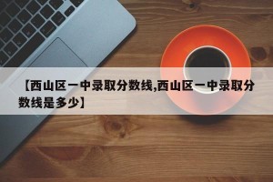 【西山区一中录取分数线,西山区一中录取分数线是多少】