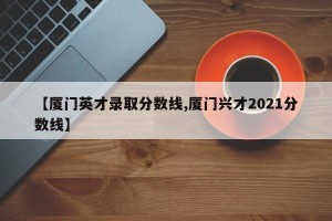【厦门英才录取分数线,厦门兴才2021分数线】