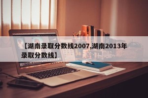 【湖南录取分数线2007,湖南2013年录取分数线】
