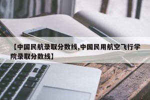 【中国民航录取分数线,中国民用航空飞行学院录取分数线】