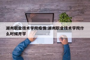 湖州职业技术学院疫情:湖州职业技术学院什么时候开学