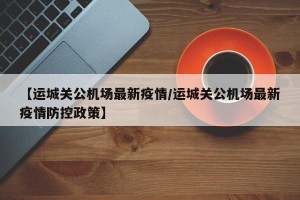 【运城关公机场最新疫情/运城关公机场最新疫情防控政策】