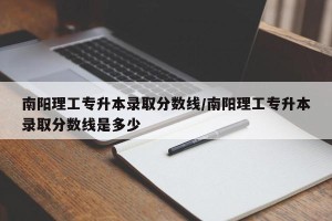 南阳理工专升本录取分数线/南阳理工专升本录取分数线是多少