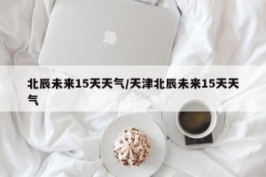 北辰未来15天天气/天津北辰未来15天天气