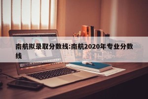 南航拟录取分数线:南航2020年专业分数线