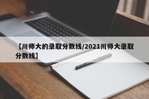 【川师大的录取分数线/2021川师大录取分数线】