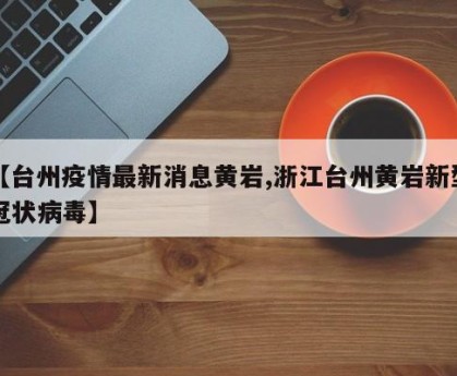【台州疫情最新消息黄岩,浙江台州黄岩新型冠状病毒】