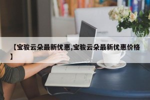 【宝骏云朵最新优惠,宝骏云朵最新优惠价格】