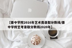 【晋中学院2016年艺术类录取分数线/晋中学院艺考录取分数线2020年】