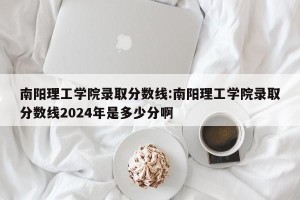 南阳理工学院录取分数线:南阳理工学院录取分数线2024年是多少分啊