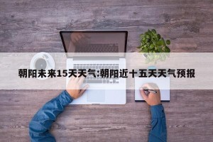 朝阳未来15天天气:朝阳近十五天天气预报