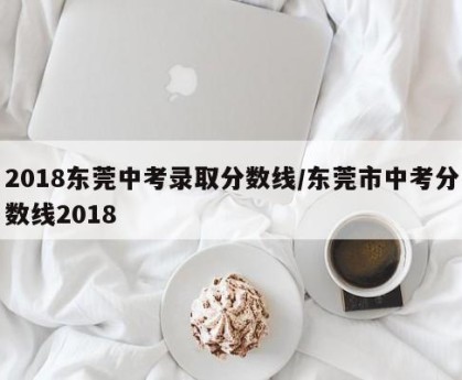 2018东莞中考录取分数线/东莞市中考分数线2018
