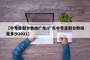 【中专录取分数线广东/广东中专录取分数线是多少2021】