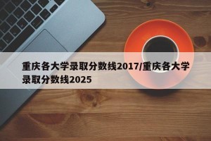 重庆各大学录取分数线2017/重庆各大学录取分数线2025