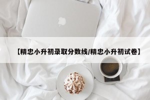 【精忠小升初录取分数线/精忠小升初试卷】