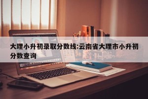 大理小升初录取分数线:云南省大理市小升初分数查询
