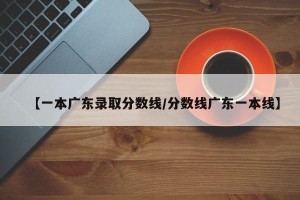 【一本广东录取分数线/分数线广东一本线】
