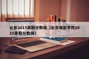 北影2015录取分数线（北京电影学院2015录取分数线）