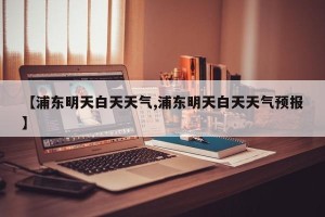 【浦东明天白天天气,浦东明天白天天气预报】