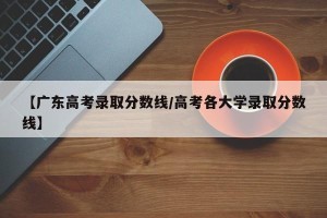 【广东高考录取分数线/高考各大学录取分数线】
