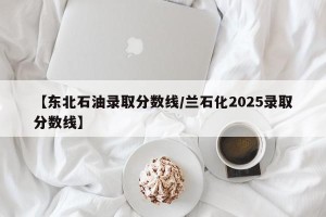 【东北石油录取分数线/兰石化2025录取分数线】