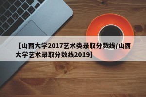 【山西大学2017艺术类录取分数线/山西大学艺术录取分数线2019】