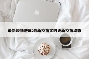 最新疫情进展:最新疫情实时更新疫情动态