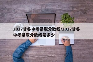 2017甘谷中考录取分数线/2017甘谷中考录取分数线是多少