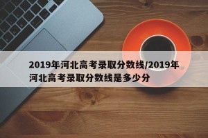 2019年河北高考录取分数线/2019年河北高考录取分数线是多少分