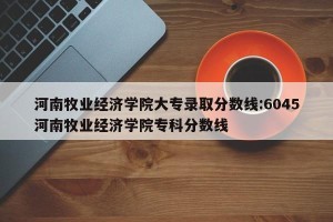 河南牧业经济学院大专录取分数线:6045河南牧业经济学院专科分数线