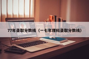 77年录取分数线（一七年理科录取分数线）