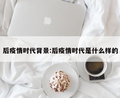 后疫情时代背景:后疫情时代是什么样的