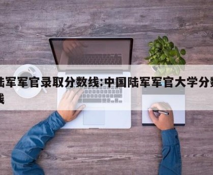 陆军军官录取分数线:中国陆军军官大学分数线
