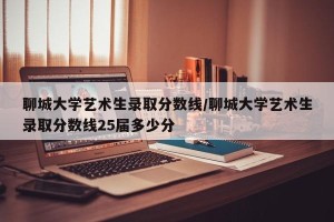聊城大学艺术生录取分数线/聊城大学艺术生录取分数线25届多少分
