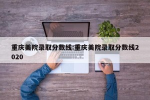 重庆美院录取分数线:重庆美院录取分数线2020