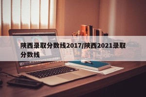 陕西录取分数线2017/陕西2021录取分数线