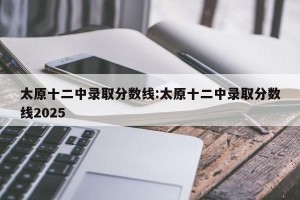 太原十二中录取分数线:太原十二中录取分数线2025