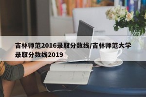 吉林师范2016录取分数线/吉林师范大学录取分数线2019