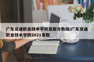 广东交通职业技术学院录取分数线/广东交通职业技术学院2021录取