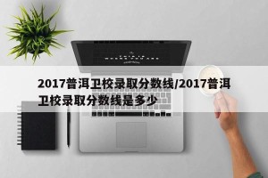 2017普洱卫校录取分数线/2017普洱卫校录取分数线是多少