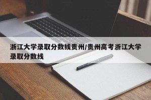 浙江大学录取分数线贵州/贵州高考浙江大学录取分数线