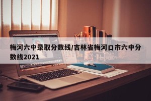 梅河六中录取分数线/吉林省梅河口市六中分数线2021
